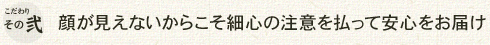 こだわりその弐 顔が見えないからこそ最新の注意を払って安心をお届け